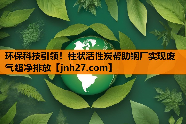 环保科技引领！柱状活性炭帮助钢厂实现废气超净排放