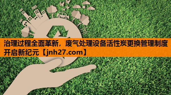 治理过程全面革新，废气处理设备活性炭更换管理制度开启新纪元