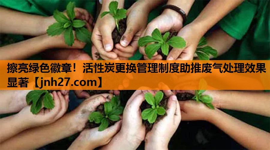 擦亮绿色徽章！活性炭更换管理制度助推废气处理效果显著