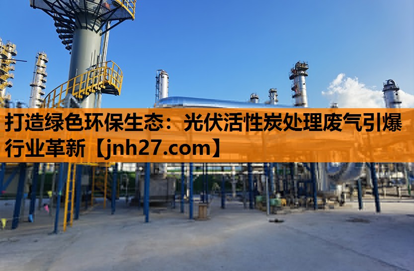 打造绿色环保生态：光伏活性炭处理废气引爆行业革新