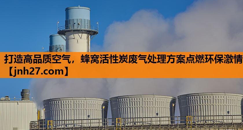 打造高品质空气，蜂窝活性炭废气处理方案点燃环保激情