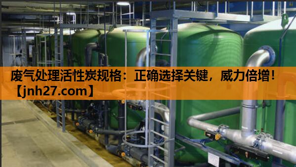 废气处理活性炭规格：正确选择关键，威力倍增！