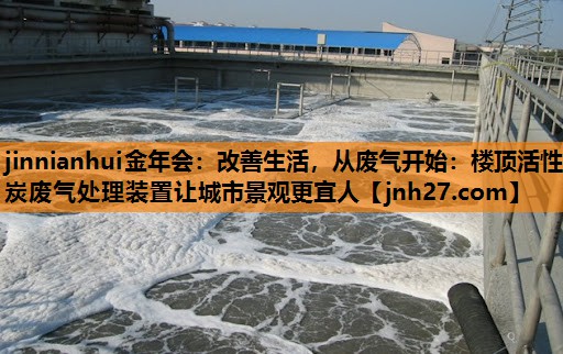 jinnianhui金年会：改善生活，从废气开始：楼顶活性炭废气处理装置让城市景观更宜人