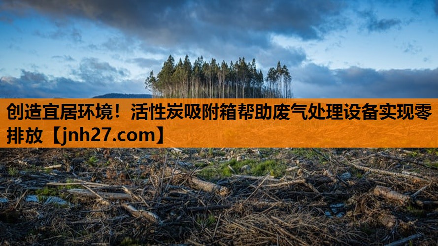 创造宜居环境！活性炭吸附箱帮助废气处理设备实现零排放