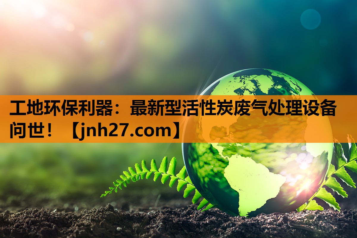 工地环保利器：最新型活性炭废气处理设备问世！