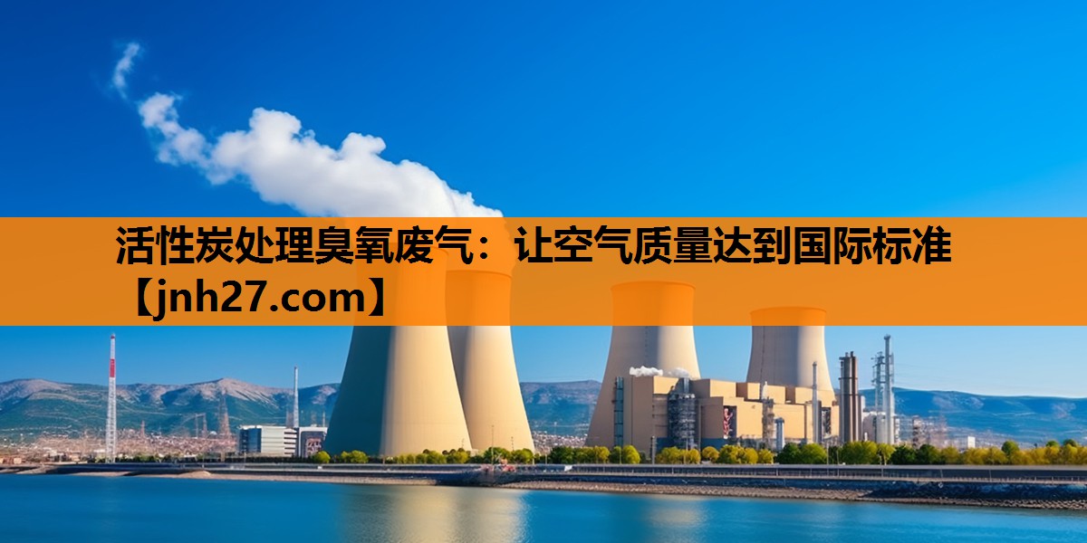 活性炭处理臭氧废气：让空气质量达到国际标准