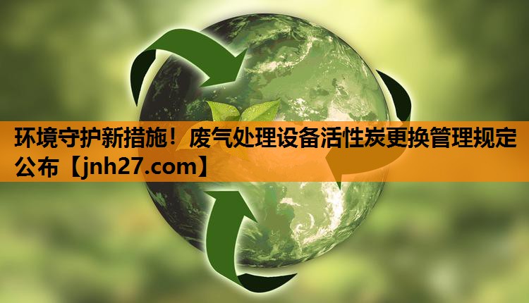 环境守护新措施！废气处理设备活性炭更换管理规定公布
