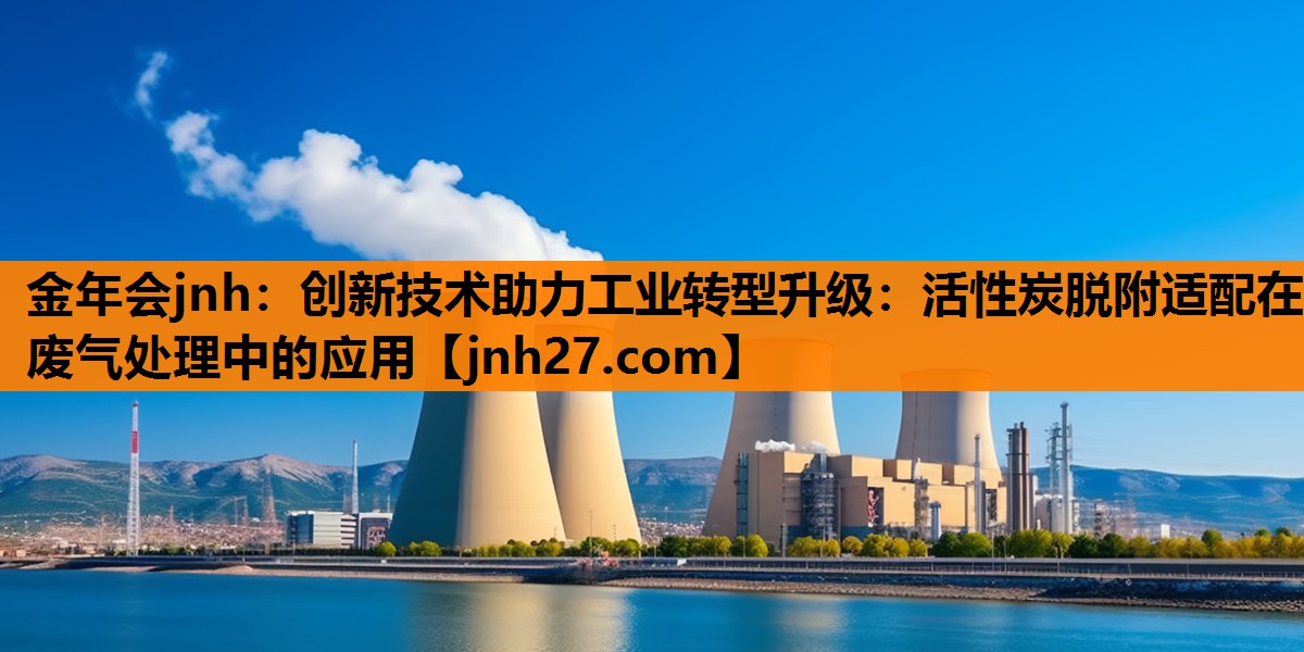 金年会jnh：创新技术助力工业转型升级：活性炭脱附适配在废气处理中的应用