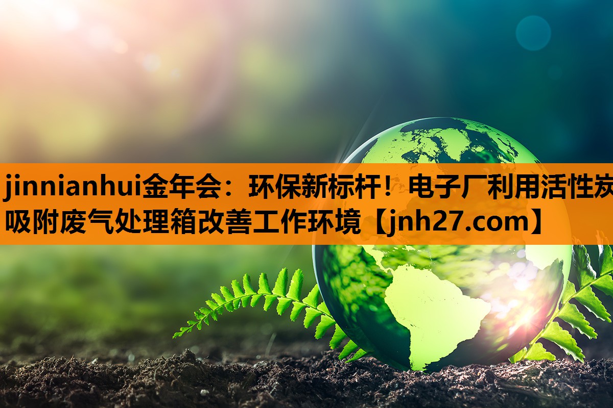 <strong>jinnianhui金年会：环保新标杆！电子厂利用活性炭吸附废气处理箱改善工作环境</strong>