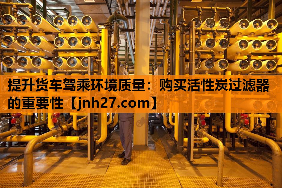 提升货车驾乘环境质量：购买活性炭过滤器的重要性