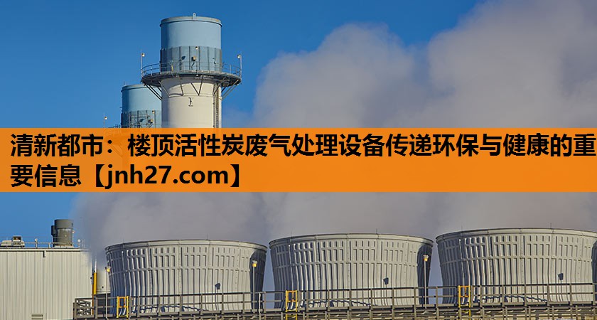 清新都市：楼顶活性炭废气处理设备传递环保与健康的重要信息