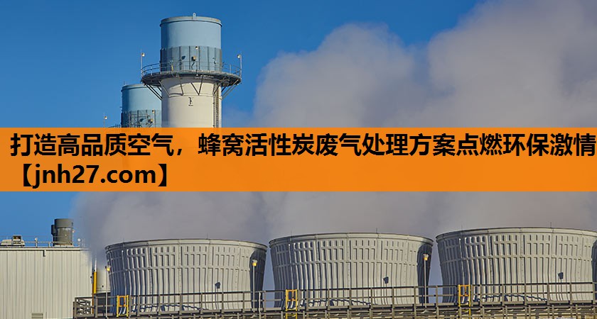 打造高品质空气，蜂窝活性炭废气处理方案点燃环保激情