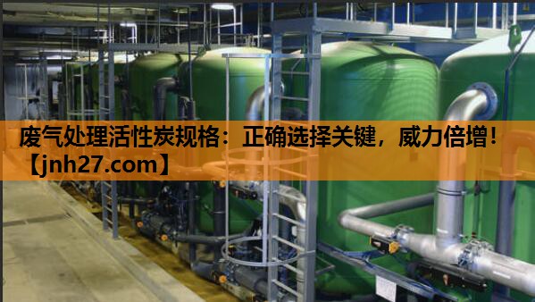 废气处理活性炭规格：正确选择关键，威力倍增！