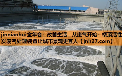 改善生活，从废气开始：楼顶活性炭废气处理装置让城市景观更宜人