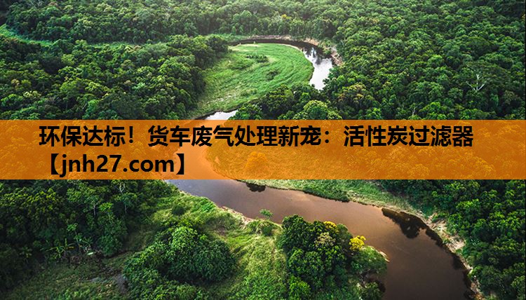 环保达标！货车废气处理新宠：活性炭过滤器