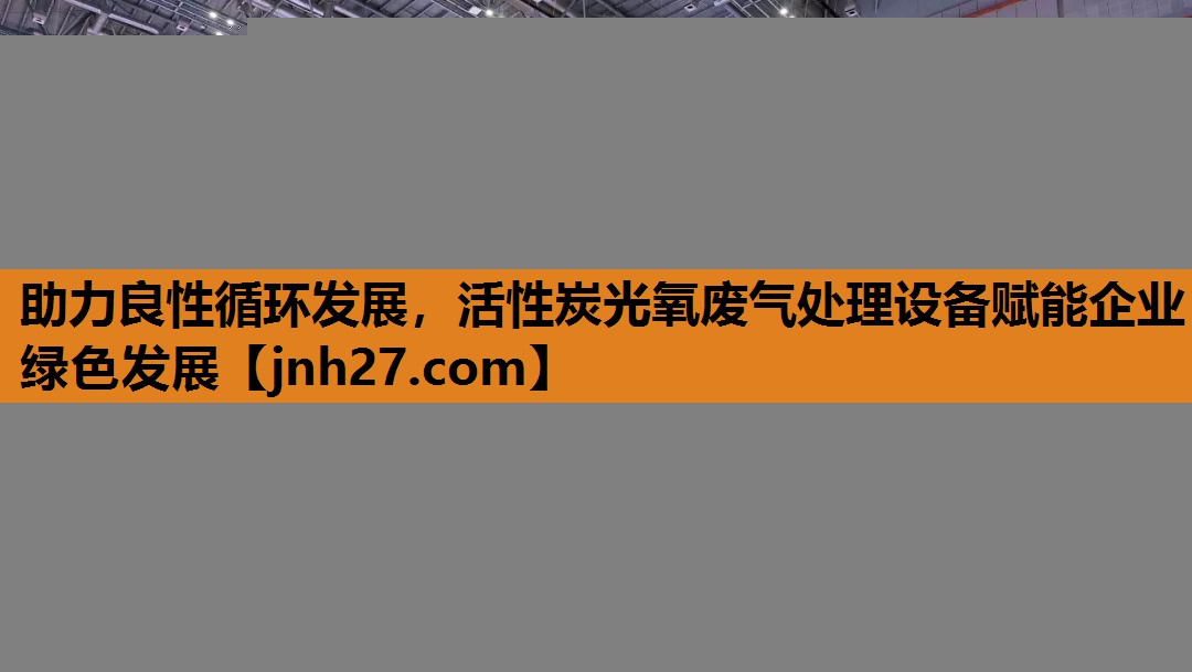 助力良性循环发展，活性炭光氧废气处理设备赋能企业绿色发展