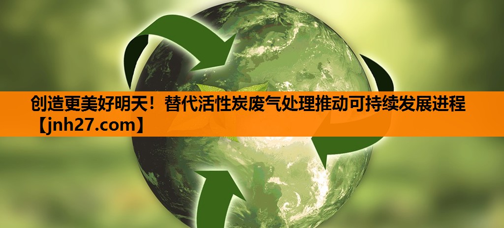 创造更美好明天！替代活性炭废气处理推动可持续发展进程