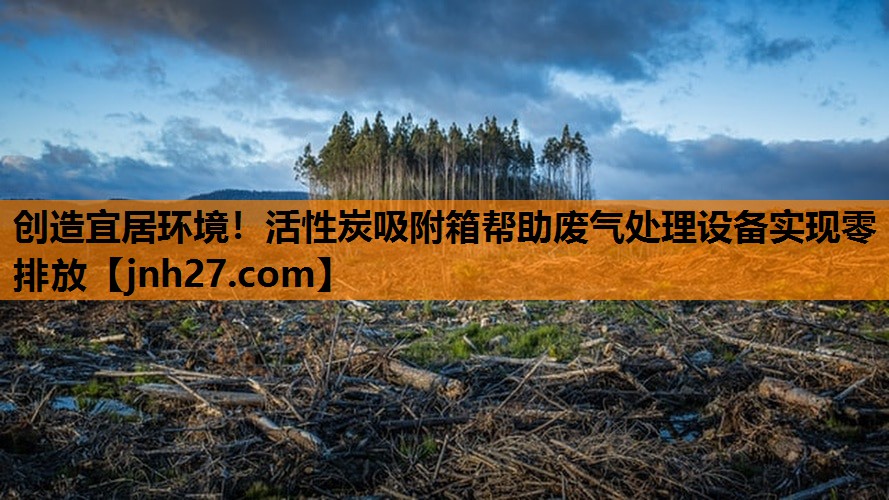 创造宜居环境！活性炭吸附箱帮助废气处理设备实现零排放